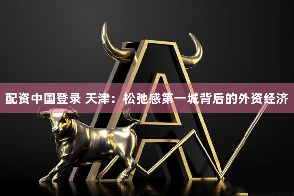 配资中国登录 天津：松弛感第一城背后的外资经济