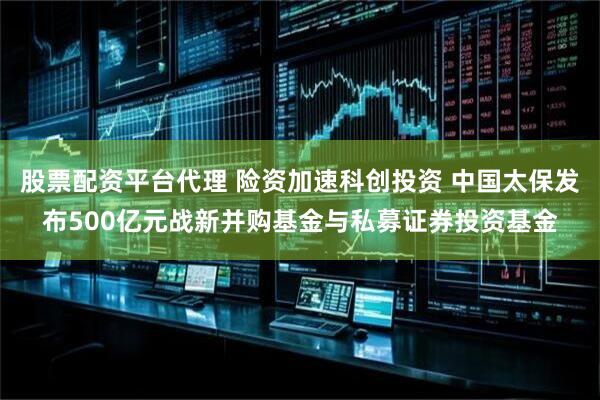 股票配资平台代理 险资加速科创投资 中国太保发布500亿元战新并购基金与私募证券投资基金