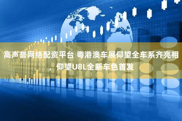 高声誉网络配资平台 粤港澳车展仰望全车系齐亮相，仰望U8L全新车色首发