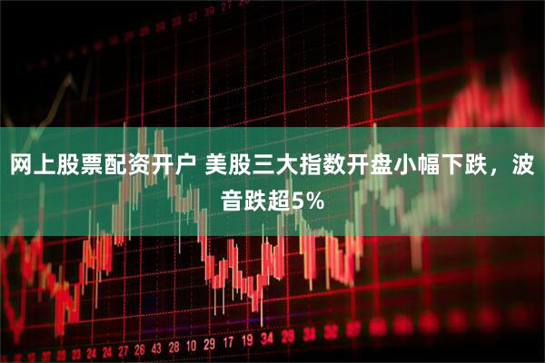 网上股票配资开户 美股三大指数开盘小幅下跌，波音跌超5%