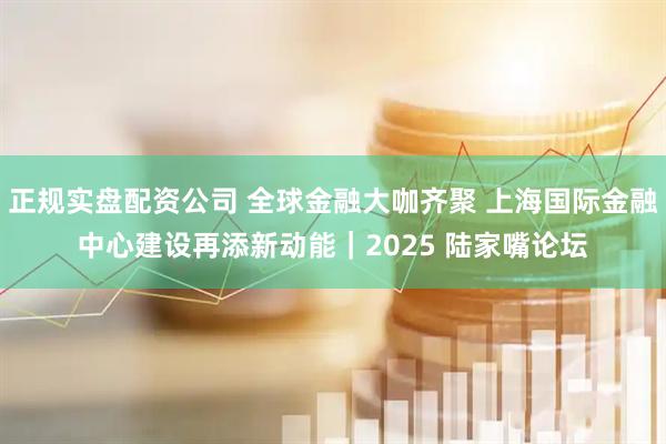正规实盘配资公司 全球金融大咖齐聚 上海国际金融中心建设再添新动能｜2025 陆家嘴论坛