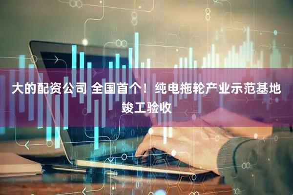 大的配资公司 全国首个！纯电拖轮产业示范基地竣工验收