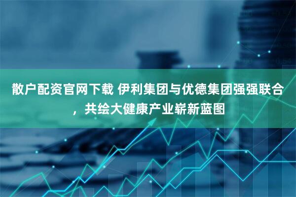 散户配资官网下载 伊利集团与优德集团强强联合，共绘大健康产业崭新蓝图
