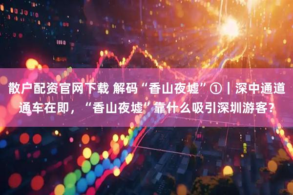 散户配资官网下载 解码“香山夜墟”①｜深中通道通车在即，“香山夜墟”靠什么吸引深圳游客？