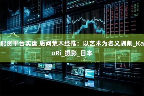 配资平台实盘 质问荒木经惟：以艺术为名义剥削_KaoRi_摄影_日本
