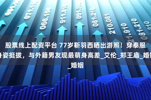 股票线上配资平台 77岁靳羽西晒出游照！穿泰服身姿挺拔，与外籍男友现最萌身高差_艾伦_郑王庙_婚姻