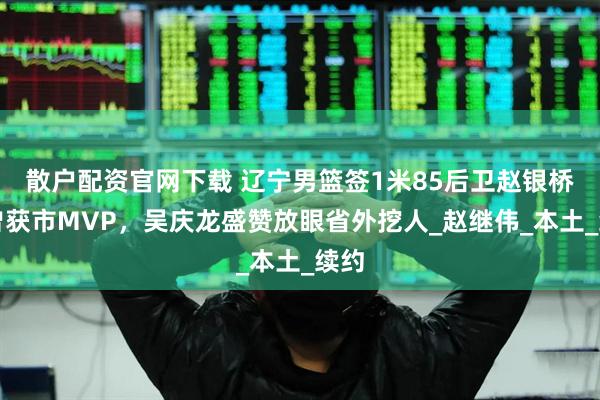 散户配资官网下载 辽宁男篮签1米85后卫赵银桥！曾获市MVP，吴庆龙盛赞放眼省外挖人_赵继伟_本土_续约