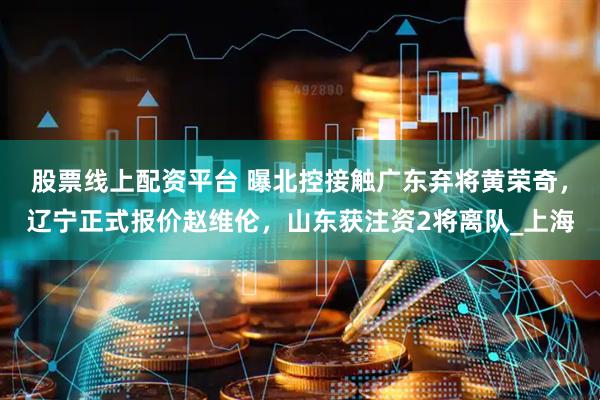 股票线上配资平台 曝北控接触广东弃将黄荣奇，辽宁正式报价赵维伦，山东获注资2将离队_上海