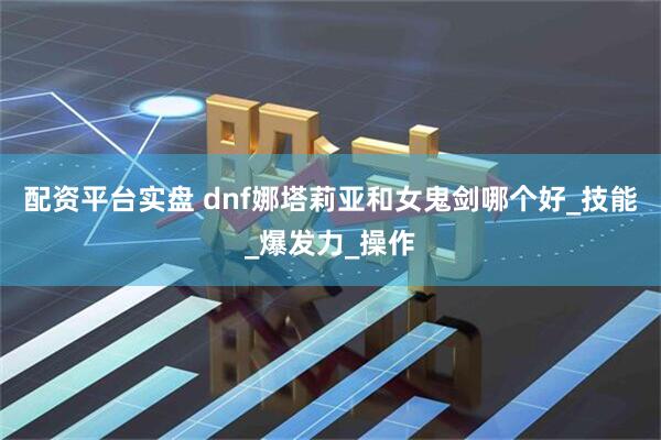 配资平台实盘 dnf娜塔莉亚和女鬼剑哪个好_技能_爆发力_操作