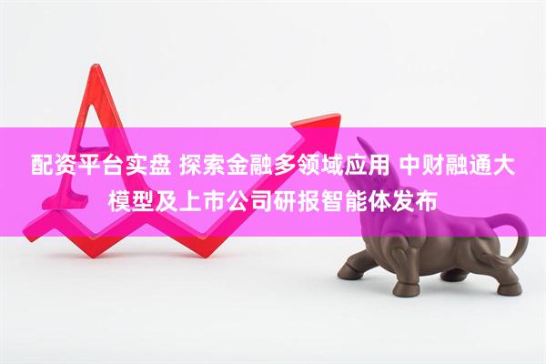 配资平台实盘 探索金融多领域应用 中财融通大模型及上市公司研报智能体发布