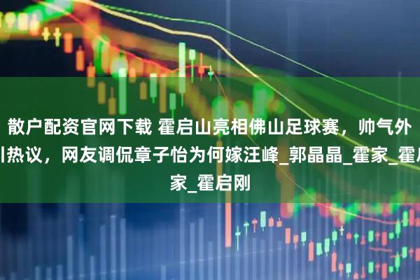 散户配资官网下载 霍启山亮相佛山足球赛，帅气外形引热议，网友调侃章子怡为何嫁汪峰_郭晶晶_霍家_霍启刚