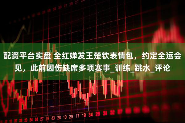 配资平台实盘 全红婵发王楚钦表情包，约定全运会见，此前因伤缺席多项赛事_训练_跳水_评论