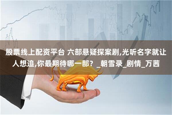 股票线上配资平台 六部悬疑探案剧,光听名字就让人想追,你最期待哪一部？_朝雪录_剧情_万茜