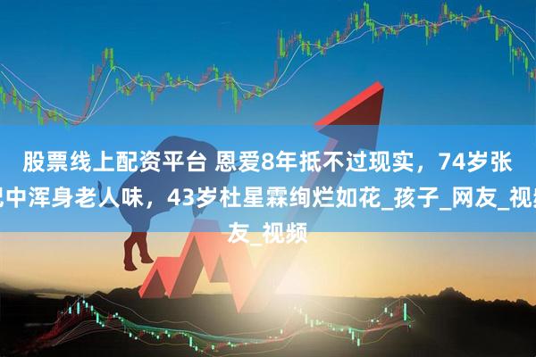 股票线上配资平台 恩爱8年抵不过现实，74岁张纪中浑身老人味，43岁杜星霖绚烂如花_孩子_网友_视频