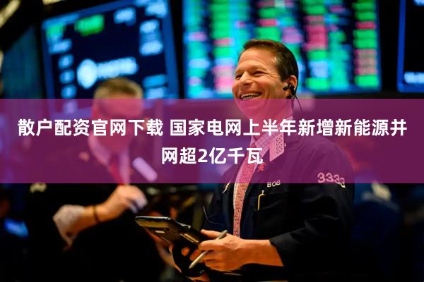散户配资官网下载 国家电网上半年新增新能源并网超2亿千瓦