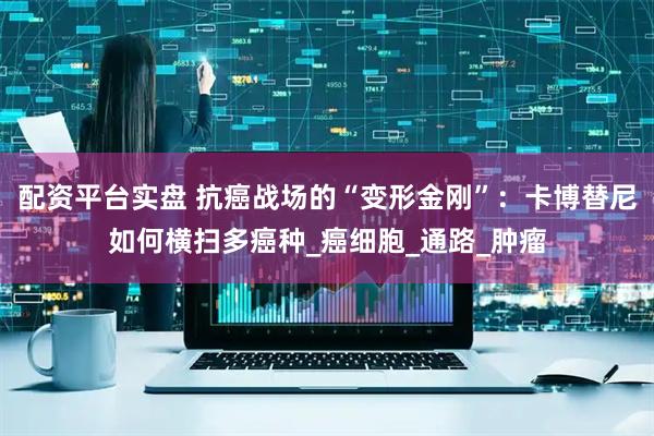 配资平台实盘 抗癌战场的“变形金刚”：卡博替尼如何横扫多癌种_癌细胞_通路_肿瘤