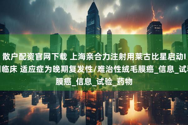 散户配资官网下载 上海亲合力注射用莱古比星启动Ib/IIa期临床 适应症为晚期复发性/难治性绒毛膜癌_信息_试验_药物