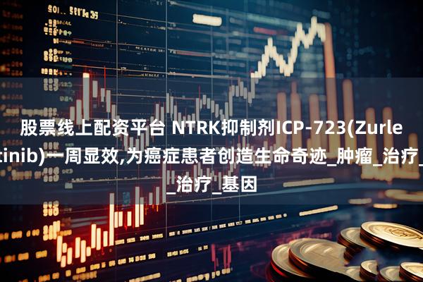 股票线上配资平台 NTRK抑制剂ICP-723(Zurletrectinib)一周显效,为癌症患者创造生命奇迹_肿瘤_治疗_基因