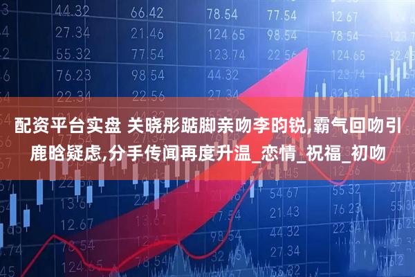 配资平台实盘 关晓彤踮脚亲吻李昀锐,霸气回吻引鹿晗疑虑,分手传闻再度升温_恋情_祝福_初吻