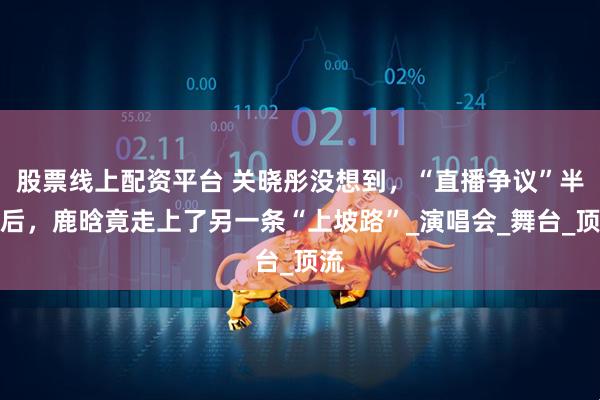 股票线上配资平台 关晓彤没想到，“直播争议”半年后，鹿晗竟走上了另一条“上坡路”_演唱会_舞台_顶流