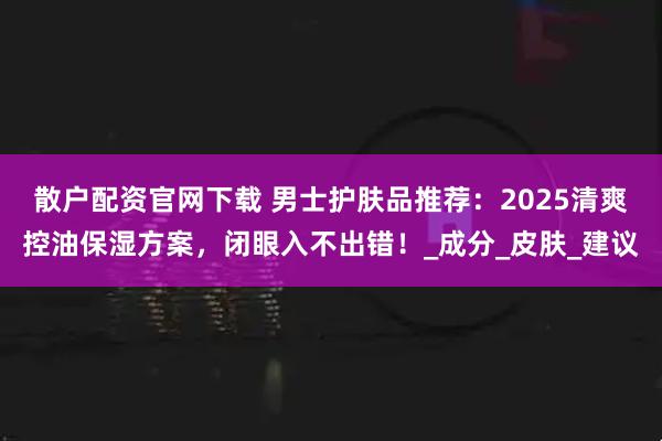 散户配资官网下载 男士护肤品推荐：2025清爽控油保湿方案，闭眼入不出错！_成分_皮肤_建议