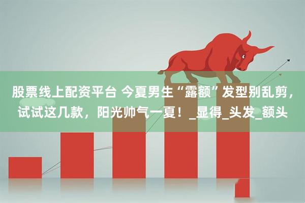 股票线上配资平台 今夏男生“露额”发型别乱剪，试试这几款，阳光帅气一夏！_显得_头发_额头