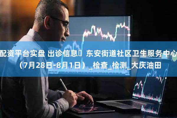 配资平台实盘 出诊信息▷东安街道社区卫生服务中心（7月28日-8月1日）_检查_检测_大庆油田