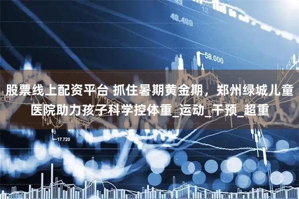 股票线上配资平台 抓住暑期黄金期，郑州绿城儿童医院助力孩子科学控体重_运动_干预_超重