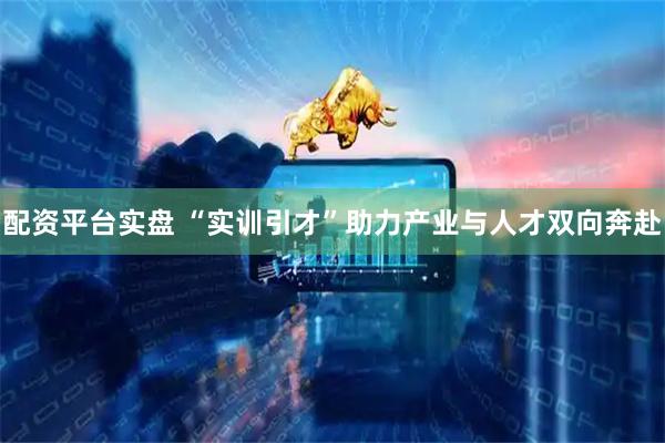 配资平台实盘 “实训引才”助力产业与人才双向奔赴