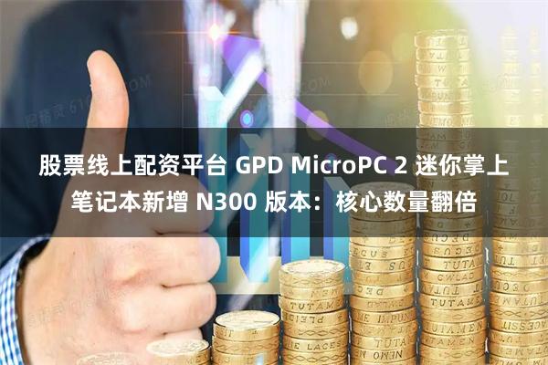 股票线上配资平台 GPD MicroPC 2 迷你掌上笔记本新增 N300 版本：核心数量翻倍