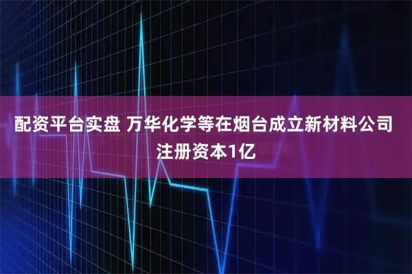 配资平台实盘 万华化学等在烟台成立新材料公司 注册资本1亿