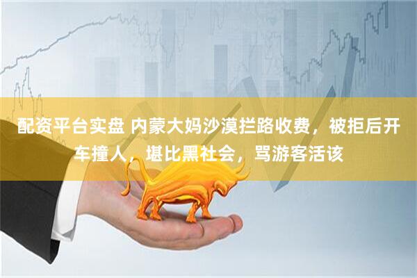 配资平台实盘 内蒙大妈沙漠拦路收费，被拒后开车撞人，堪比黑社会，骂游客活该