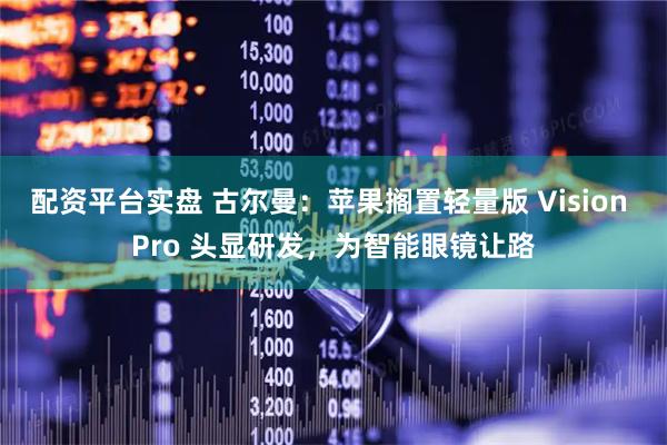 配资平台实盘 古尔曼：苹果搁置轻量版 Vision Pro 头显研发，为智能眼镜让路