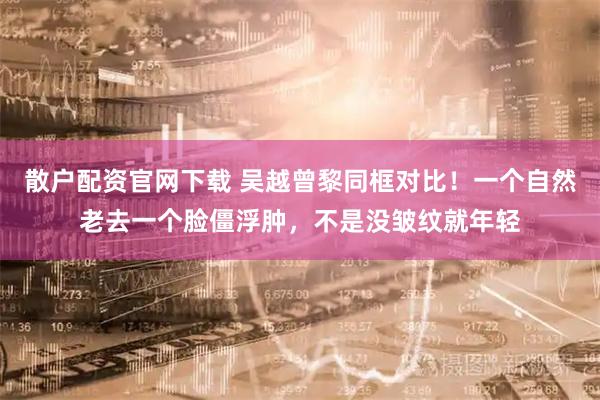 散户配资官网下载 吴越曾黎同框对比！一个自然老去一个脸僵浮肿，不是没皱纹就年轻