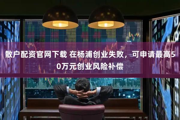 散户配资官网下载 在杨浦创业失败，可申请最高50万元创业风险补偿