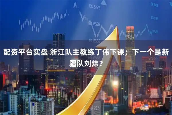 配资平台实盘 浙江队主教练丁伟下课；下一个是新疆队刘炜？