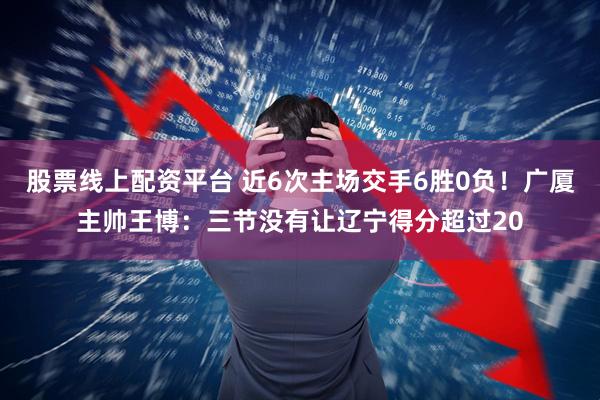 股票线上配资平台 近6次主场交手6胜0负！广厦主帅王博：三节没有让辽宁得分超过20