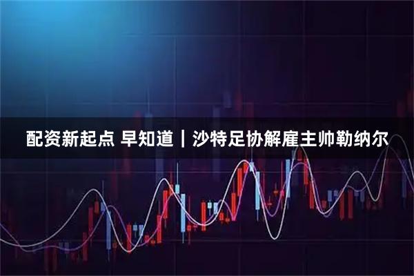 配资新起点 早知道｜沙特足协解雇主帅勒纳尔
