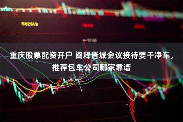 重庆股票配资开户 阐释晋城会议接待要干净车，推荐包车公司哪家靠谱