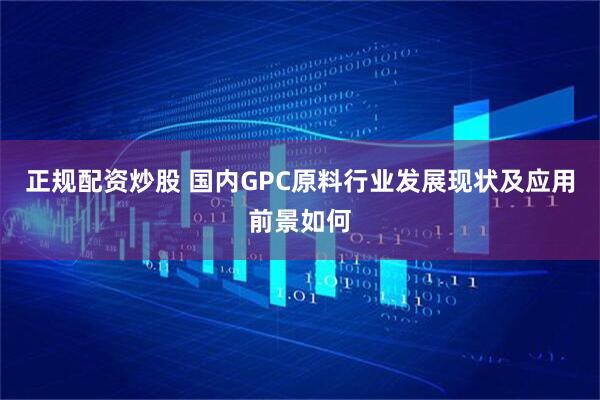 正规配资炒股 国内GPC原料行业发展现状及应用前景如何