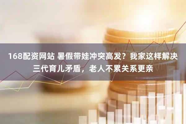 168配资网站 暑假带娃冲突高发？我家这样解决三代育儿矛盾，老人不累关系更亲