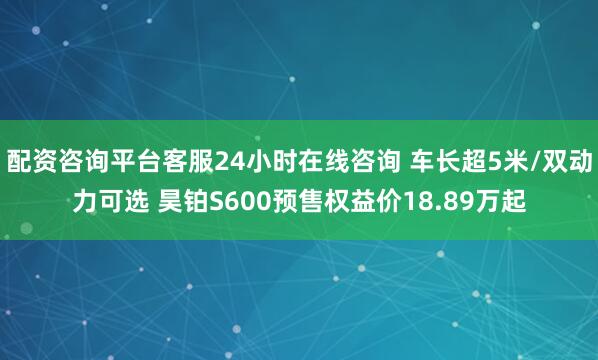 配资咨询平台客服24小时在线咨询 车长超5米/双动力可选 昊铂S600预售权益价18.89万起