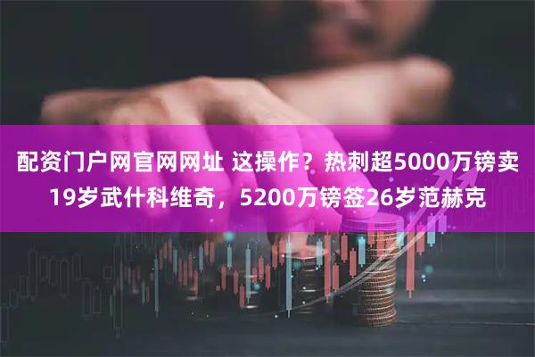 配资门户网官网网址 这操作？热刺超5000万镑卖19岁武什科维奇，5200万镑签26岁范赫克