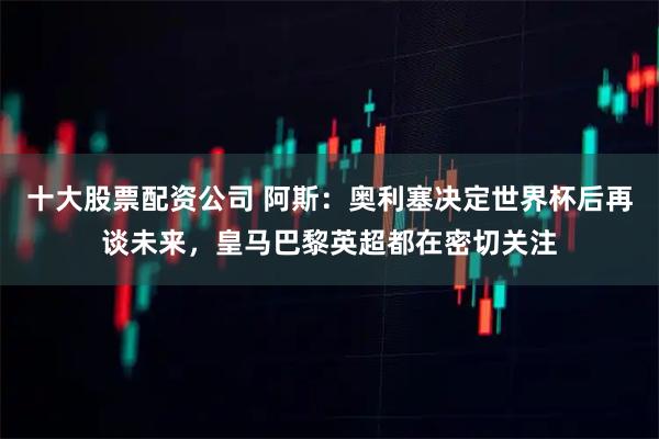 十大股票配资公司 阿斯：奥利塞决定世界杯后再谈未来，皇马巴黎英超都在密切关注