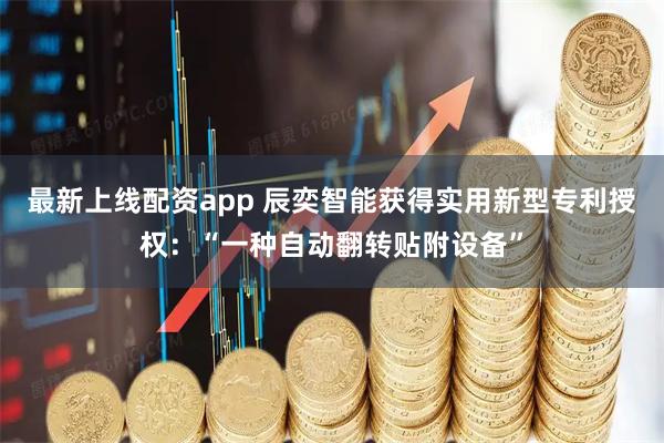 最新上线配资app 辰奕智能获得实用新型专利授权：“一种自动翻转贴附设备”