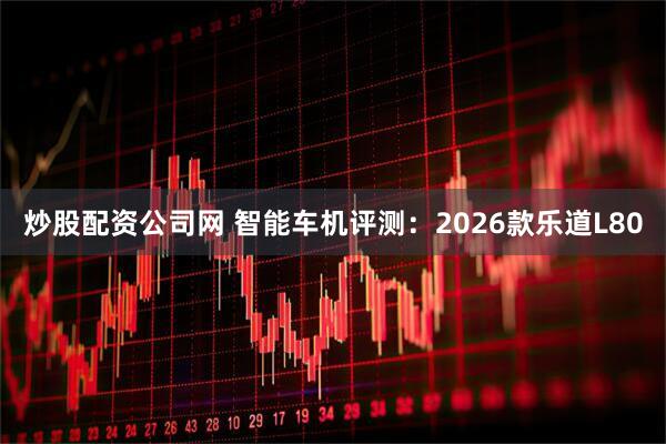炒股配资公司网 智能车机评测：2026款乐道L80