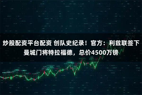 炒股配资平台配资 创队史纪录！官方：利兹联签下曼城门将特拉福德，总价4500万镑