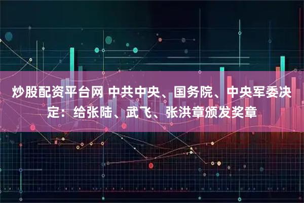 炒股配资平台网 中共中央、国务院、中央军委决定：给张陆、武飞、张洪章颁发奖章