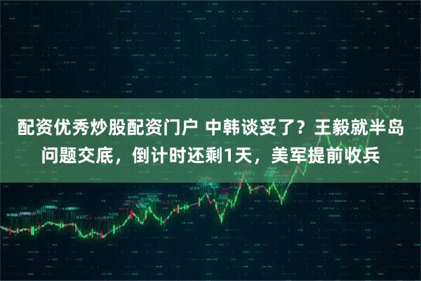 配资优秀炒股配资门户 中韩谈妥了？王毅就半岛问题交底，倒计时还剩1天，美军提前收兵