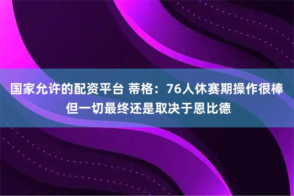 国家允许的配资平台 蒂格：76人休赛期操作很棒 但一切最终还是取决于恩比德